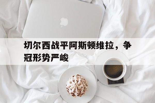 切尔西战平阿斯顿维拉，争冠形势严峻的简单介绍
