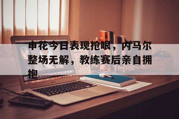 申花今日表现抢眼，内马尔整场无解，教练赛后亲自拥抱